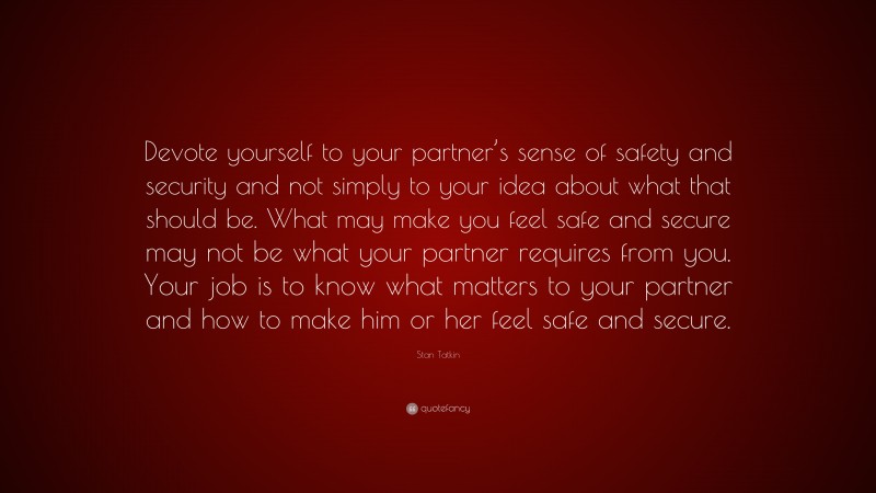 Stan Tatkin Quote: “Devote yourself to your partner’s sense of safety and security and not simply to your idea about what that should be. What may make you feel safe and secure may not be what your partner requires from you. Your job is to know what matters to your partner and how to make him or her feel safe and secure.”