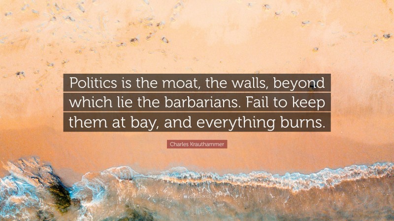 Charles Krauthammer Quote: “Politics is the moat, the walls, beyond which lie the barbarians. Fail to keep them at bay, and everything burns.”
