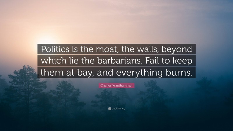 Charles Krauthammer Quote: “Politics is the moat, the walls, beyond which lie the barbarians. Fail to keep them at bay, and everything burns.”