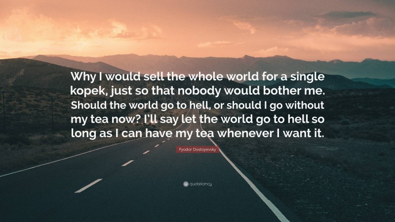 Fyodor Dostoyevsky Quote: “Why I would sell the whole world for a single kopek, just so that nobody would bother me. Should the world go to hell, or should I go without my tea now? I’ll say let the world go to hell so long as I can have my tea whenever I want it.”