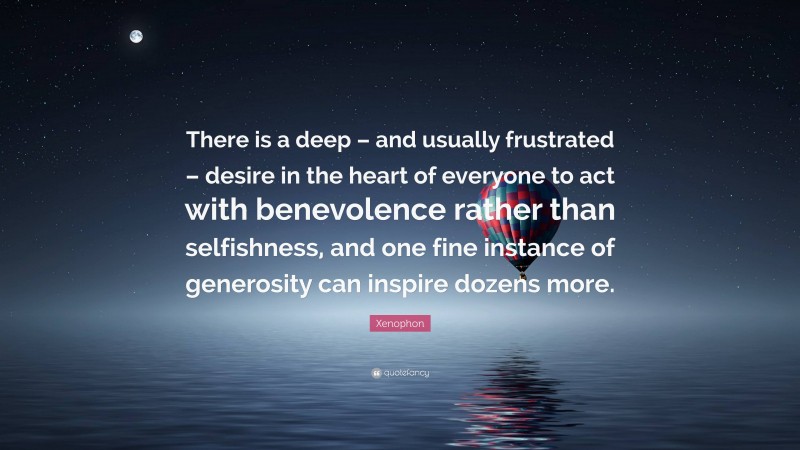 Xenophon Quote: “There is a deep – and usually frustrated – desire in the heart of everyone to act with benevolence rather than selfishness, and one fine instance of generosity can inspire dozens more.”