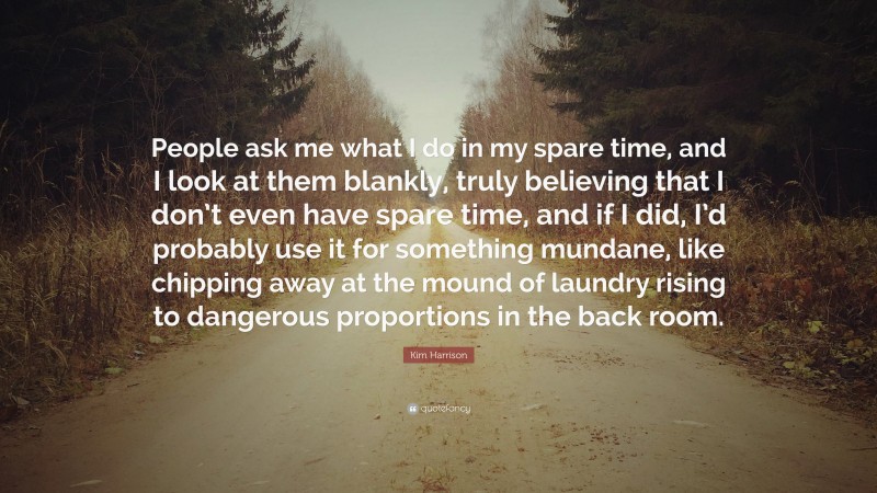 Kim Harrison Quote: “People ask me what I do in my spare time, and I look at them blankly, truly believing that I don’t even have spare time, and if I did, I’d probably use it for something mundane, like chipping away at the mound of laundry rising to dangerous proportions in the back room.”