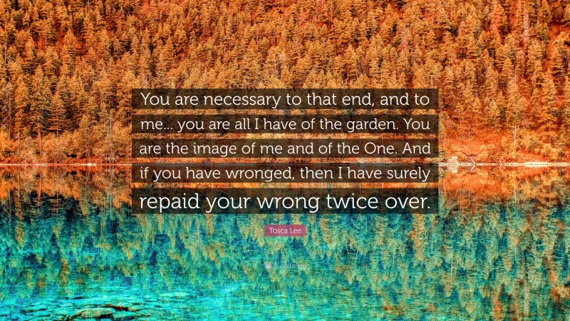 Tosca Lee Quote: “You are necessary to that end, and to me... you are all I have of the garden. You are the image of me and of the One. And if you have wronged, then I have surely repaid your wrong twice over.”