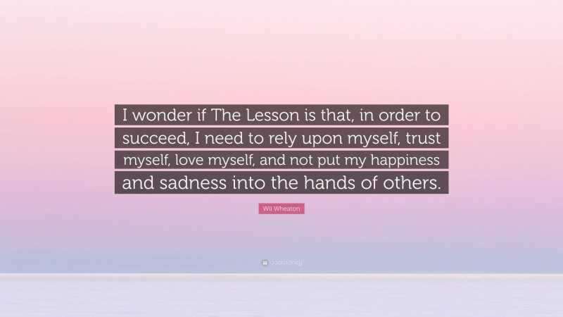 Wil Wheaton Quote: “I wonder if The Lesson is that, in order to succeed, I need to rely upon myself, trust myself, love myself, and not put my happiness and sadness into the hands of others.”