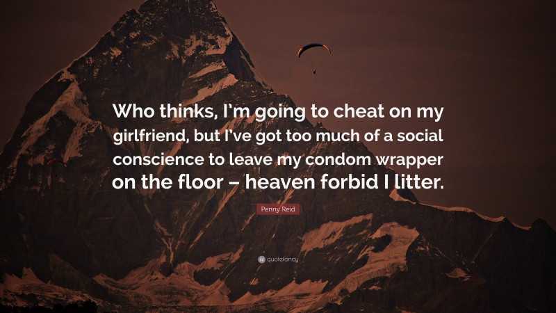 Penny Reid Quote: “Who thinks, I’m going to cheat on my girlfriend, but I’ve got too much of a social conscience to leave my condom wrapper on the floor – heaven forbid I litter.”