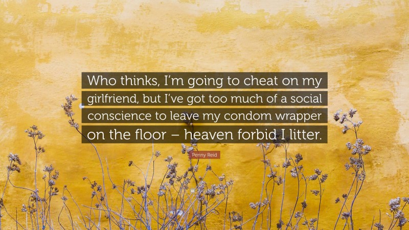 Penny Reid Quote: “Who thinks, I’m going to cheat on my girlfriend, but I’ve got too much of a social conscience to leave my condom wrapper on the floor – heaven forbid I litter.”