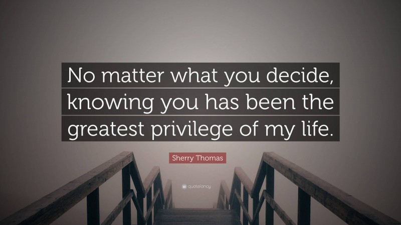 Sherry Thomas Quote: “No matter what you decide, knowing you has been the greatest privilege of my life.”