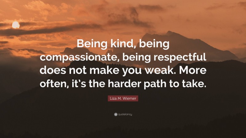 Liza M. Wiemer Quote: “Being kind, being compassionate, being respectful does not make you weak. More often, it’s the harder path to take.”