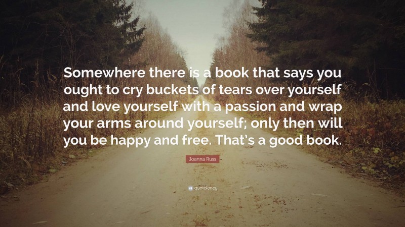 Joanna Russ Quote: “Somewhere there is a book that says you ought to cry buckets of tears over yourself and love yourself with a passion and wrap your arms around yourself; only then will you be happy and free. That’s a good book.”