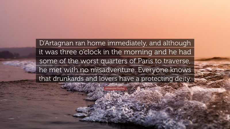 Alexandre Dumas Quote: “D’Artagnan ran home immediately, and although it was three o’clock in the morning and he had some of the worst quarters of Paris to traverse, he met with no misadventure. Everyone knows that drunkards and lovers have a protecting deity.”