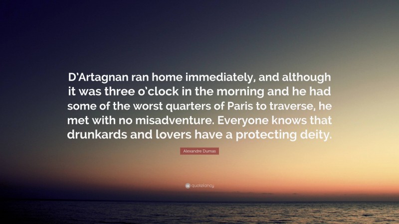 Alexandre Dumas Quote: “D’Artagnan ran home immediately, and although it was three o’clock in the morning and he had some of the worst quarters of Paris to traverse, he met with no misadventure. Everyone knows that drunkards and lovers have a protecting deity.”
