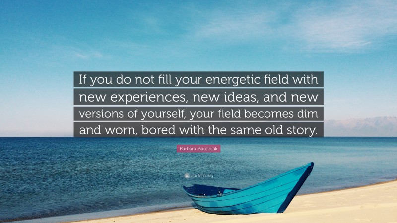 Barbara Marciniak Quote: “If you do not fill your energetic field with new experiences, new ideas, and new versions of yourself, your field becomes dim and worn, bored with the same old story.”