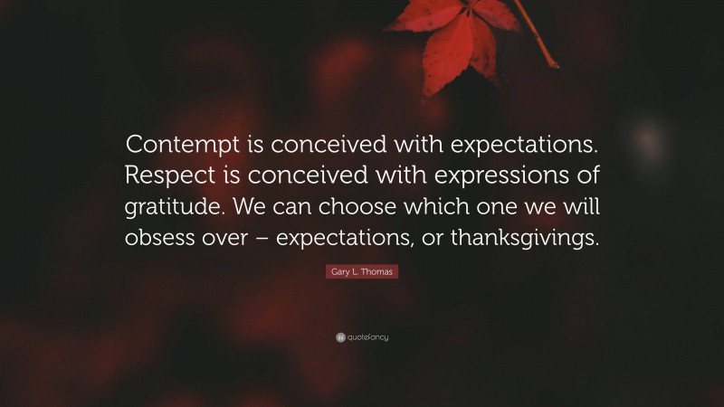 Gary L. Thomas Quote: “Contempt is conceived with expectations. Respect is conceived with expressions of gratitude. We can choose which one we will obsess over – expectations, or thanksgivings.”