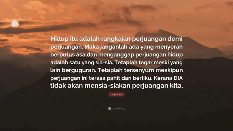 Dhiya Zafira Quote: “Hidup itu adalah rangkaian perjuangan demi perjuangan. Maka janganlah ada yang menyerah berputus asa dan menganggap perjuangan hidup adalah satu yang sia-sia. Tetaplah tegar meski yang lain berguguran. Tetaplah tersenyum meskipun perjuangan ini terasa pahit dan berliku. Kerana DIA tidak akan mensia-siakan perjuangan kita.”