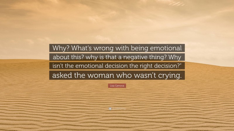 Lisa Genova Quote: “Why? What’s wrong with being emotional about this? why is that a negative thing? Why isn’t the emotional decision the right decision?” asked the woman who wasn’t crying.”