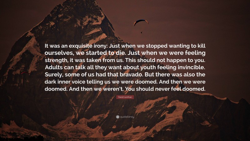 David Levithan Quote: “It was an exquisite irony: Just when we stopped wanting to kill ourselves, we started to die. Just when we were feeling strength, it was taken from us. This should not happen to you. Adults can talk all they want about youth feeling invincible. Surely, some of us had that bravado. But there was also the dark inner voice telling us we were doomed. And then we were doomed. And then we weren’t. You should never feel doomed.”