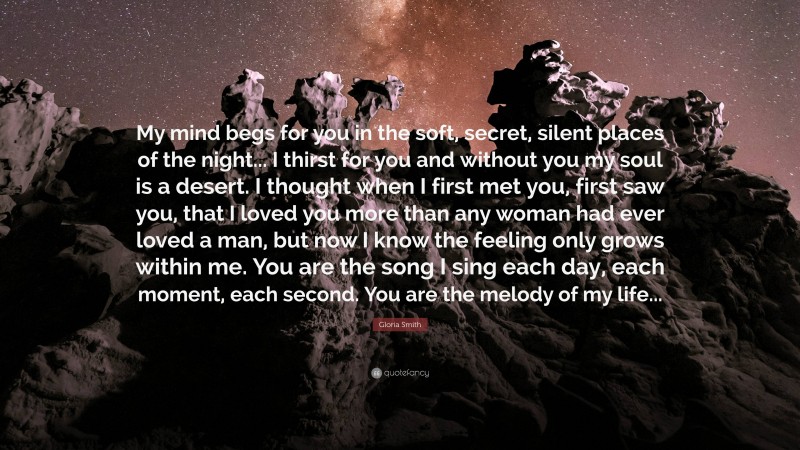 Gloria Smith Quote: “My mind begs for you in the soft, secret, silent places of the night... I thirst for you and without you my soul is a desert. I thought when I first met you, first saw you, that I loved you more than any woman had ever loved a man, but now I know the feeling only grows within me. You are the song I sing each day, each moment, each second. You are the melody of my life...”