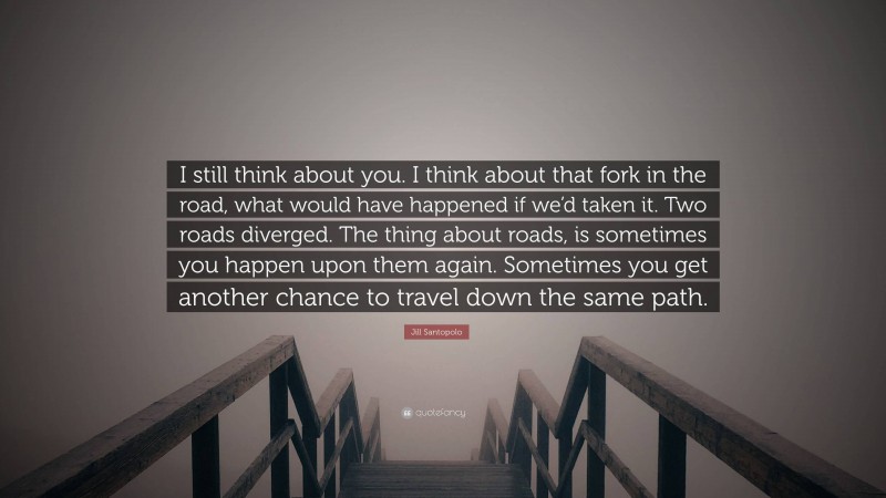 Jill Santopolo Quote: “I still think about you. I think about that fork in the road, what would have happened if we’d taken it. Two roads diverged. The thing about roads, is sometimes you happen upon them again. Sometimes you get another chance to travel down the same path.”