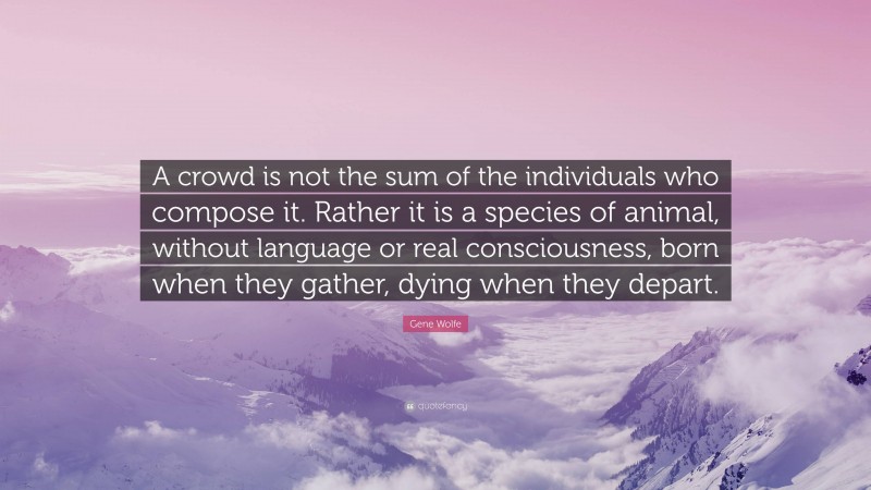 Gene Wolfe Quote: “A crowd is not the sum of the individuals who compose it. Rather it is a species of animal, without language or real consciousness, born when they gather, dying when they depart.”