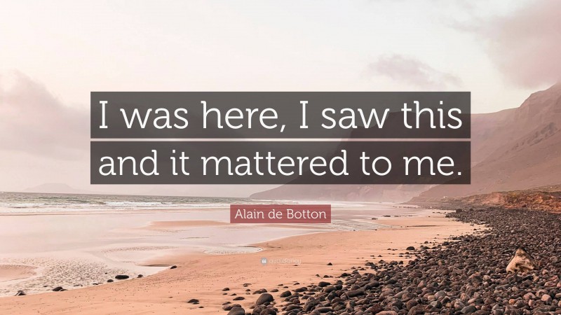 Alain de Botton Quote: “I was here, I saw this and it mattered to me.”