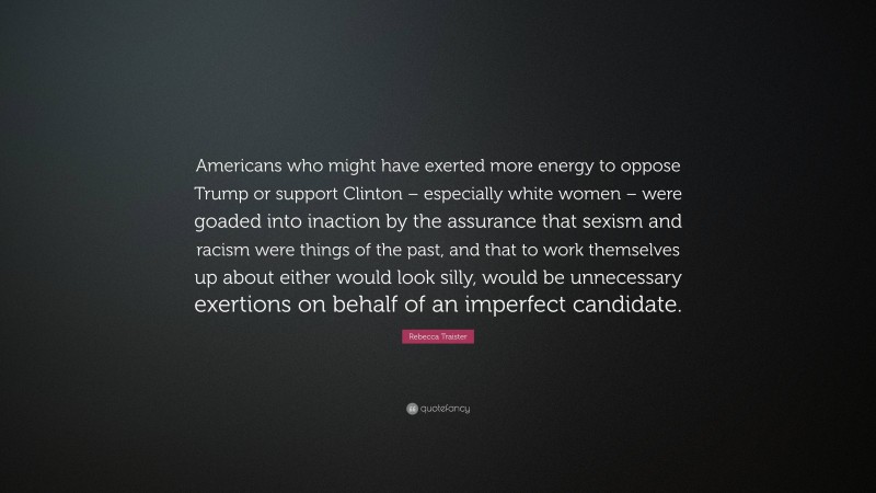 Rebecca Traister Quote: “Americans who might have exerted more energy to oppose Trump or support Clinton – especially white women – were goaded into inaction by the assurance that sexism and racism were things of the past, and that to work themselves up about either would look silly, would be unnecessary exertions on behalf of an imperfect candidate.”