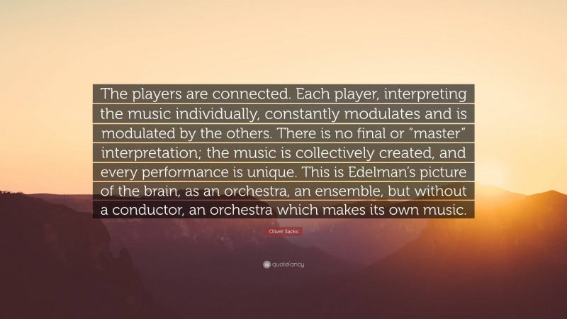 Oliver Sacks Quote: “The players are connected. Each player, interpreting the music individually, constantly modulates and is modulated by the others. There is no final or “master” interpretation; the music is collectively created, and every performance is unique. This is Edelman’s picture of the brain, as an orchestra, an ensemble, but without a conductor, an orchestra which makes its own music.”