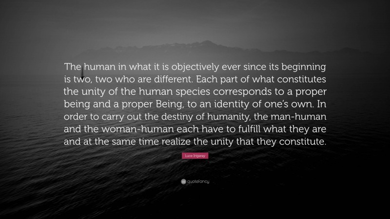 Luce Irigaray Quote: “The human in what it is objectively ever since its beginning is two, two who are different. Each part of what constitutes the unity of the human species corresponds to a proper being and a proper Being, to an identity of one’s own. In order to carry out the destiny of humanity, the man-human and the woman-human each have to fulfill what they are and at the same time realize the unity that they constitute.”