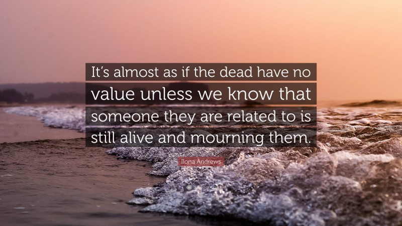 Ilona Andrews Quote: “It’s almost as if the dead have no value unless we know that someone they are related to is still alive and mourning them.”