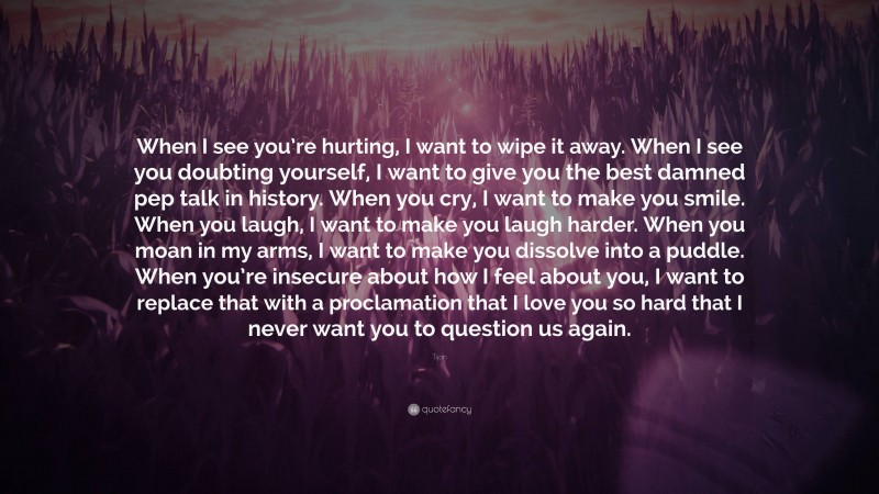 Tijan Quote: “When I see you’re hurting, I want to wipe it away. When I see you doubting yourself, I want to give you the best damned pep talk in history. When you cry, I want to make you smile. When you laugh, I want to make you laugh harder. When you moan in my arms, I want to make you dissolve into a puddle. When you’re insecure about how I feel about you, I want to replace that with a proclamation that I love you so hard that I never want you to question us again.”