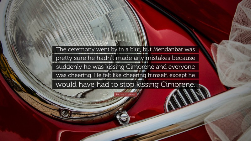 Patricia C. Wrede Quote: “The ceremony went by in a blur, but Mendanbar was pretty sure he hadn’t made any mistakes because suddenly he was kissing Cimorene and everyone was cheering. He felt like cheering himself, except he would have had to stop kissing Cimorene.”