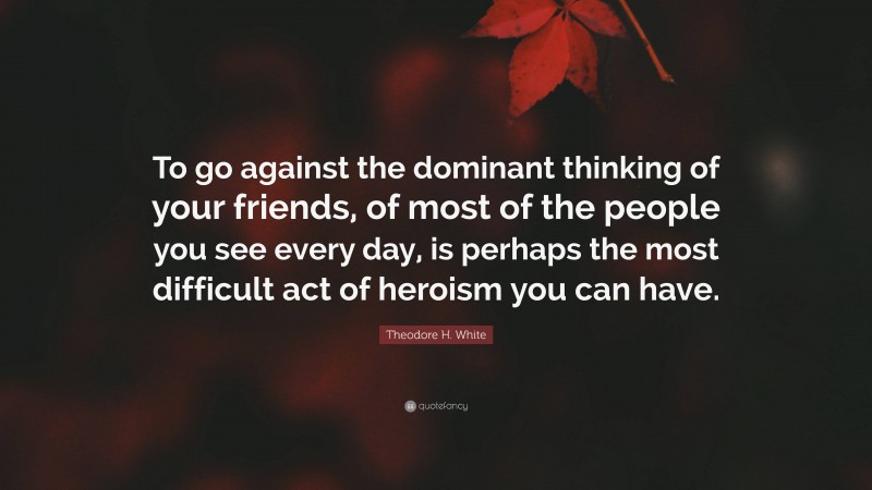 Theodore H. White Quote: “To go against the dominant thinking of your friends, of most of the people you see every day, is perhaps the most difficult act of heroism you can have.”