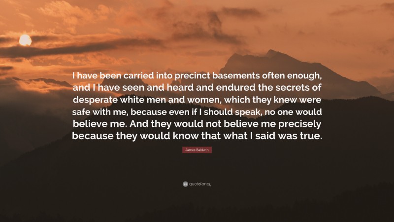 James Baldwin Quote: “I have been carried into precinct basements often enough, and I have seen and heard and endured the secrets of desperate white men and women, which they knew were safe with me, because even if I should speak, no one would believe me. And they would not believe me precisely because they would know that what I said was true.”