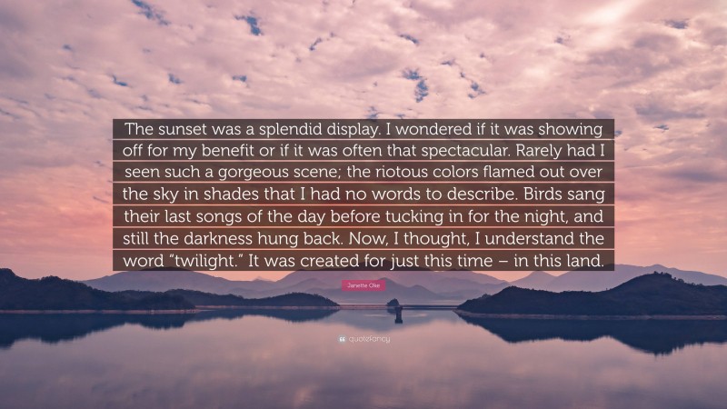 Janette Oke Quote: “The sunset was a splendid display. I wondered if it was showing off for my benefit or if it was often that spectacular. Rarely had I seen such a gorgeous scene; the riotous colors flamed out over the sky in shades that I had no words to describe. Birds sang their last songs of the day before tucking in for the night, and still the darkness hung back. Now, I thought, I understand the word “twilight.” It was created for just this time – in this land.”