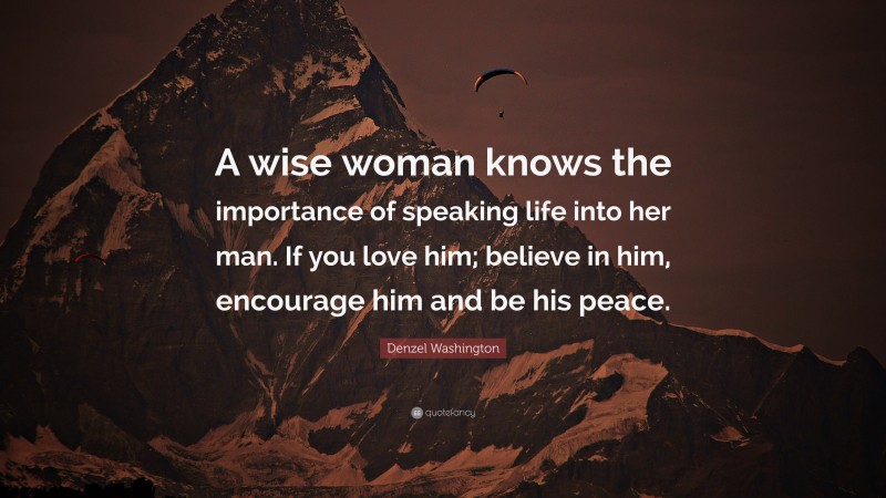 Denzel Washington Quote: “A wise woman knows the importance of speaking life into her man. If you love him; believe in him, encourage him and be his peace.”