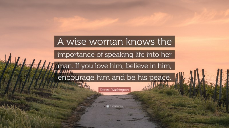 Denzel Washington Quote: “A wise woman knows the importance of speaking life into her man. If you love him; believe in him, encourage him and be his peace.”