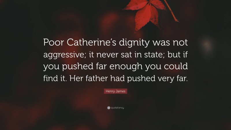 Henry James Quote: “Poor Catherine’s dignity was not aggressive; it never sat in state; but if you pushed far enough you could find it. Her father had pushed very far.”