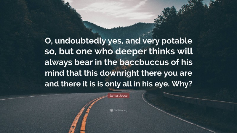 James Joyce Quote: “O, undoubtedly yes, and very potable so, but one who deeper thinks will always bear in the baccbuccus of his mind that this downright there you are and there it is is only all in his eye. Why?”