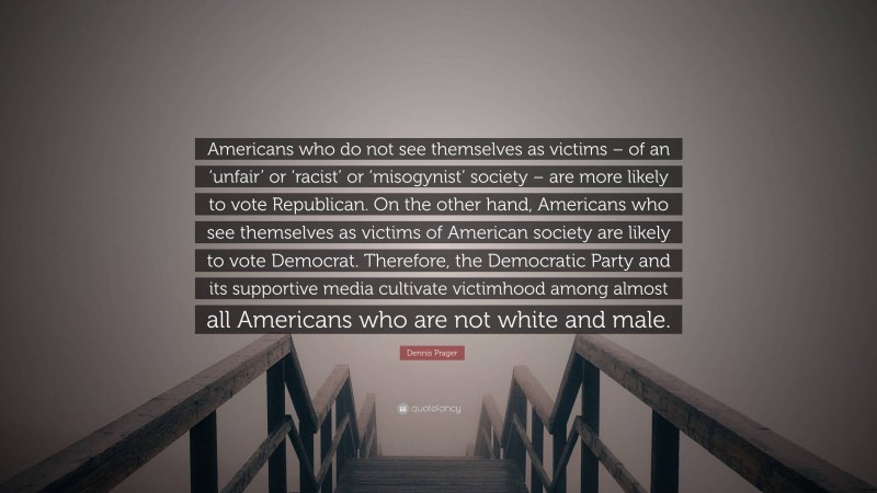 Dennis Prager Quote: “Americans who do not see themselves as victims – of an ‘unfair’ or ‘racist’ or ‘misogynist’ society – are more likely to vote Republican. On the other hand, Americans who see themselves as victims of American society are likely to vote Democrat. Therefore, the Democratic Party and its supportive media cultivate victimhood among almost all Americans who are not white and male.”