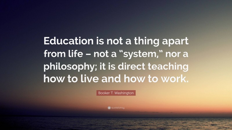 Booker T. Washington Quote: “Education is not a thing apart from life – not a “system,” nor a philosophy; it is direct teaching how to live and how to work.”
