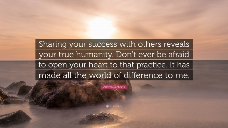 Andrea Michaels Quote: “Sharing your success with others reveals your true humanity. Don’t ever be afraid to open your heart to that practice. It has made all the world of difference to me.”
