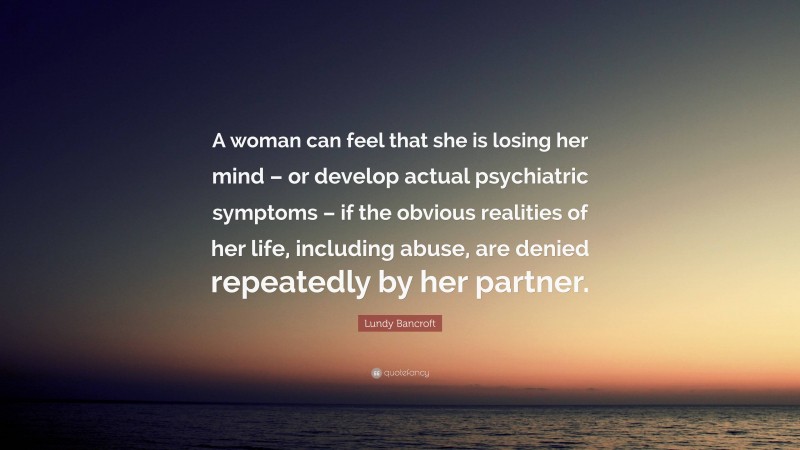 Lundy Bancroft Quote: “A woman can feel that she is losing her mind – or develop actual psychiatric symptoms – if the obvious realities of her life, including abuse, are denied repeatedly by her partner.”