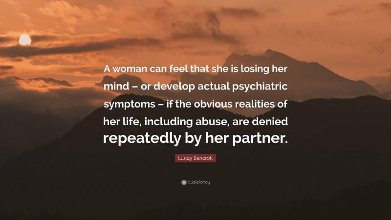 Lundy Bancroft Quote: “A woman can feel that she is losing her mind – or develop actual psychiatric symptoms – if the obvious realities of her life, including abuse, are denied repeatedly by her partner.”
