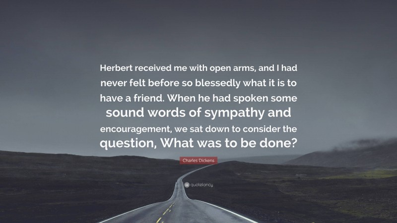 Charles Dickens Quote: “Herbert received me with open arms, and I had never felt before so blessedly what it is to have a friend. When he had spoken some sound words of sympathy and encouragement, we sat down to consider the question, What was to be done?”