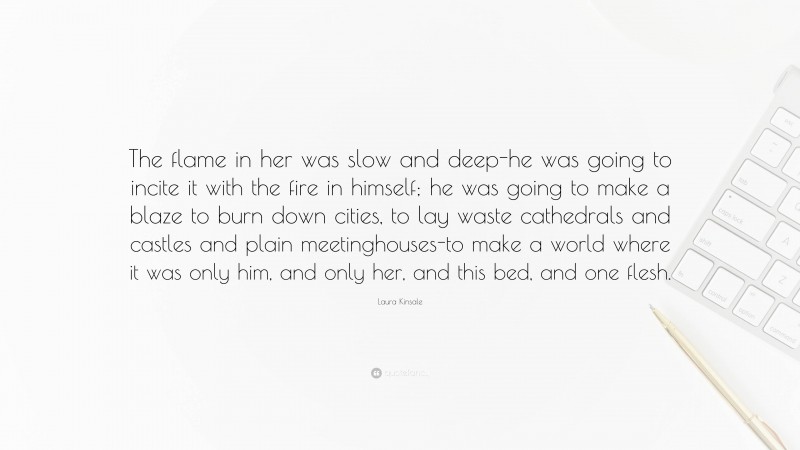 Laura Kinsale Quote: “The flame in her was slow and deep-he was going to incite it with the fire in himself; he was going to make a blaze to burn down cities, to lay waste cathedrals and castles and plain meetinghouses-to make a world where it was only him, and only her, and this bed, and one flesh.”