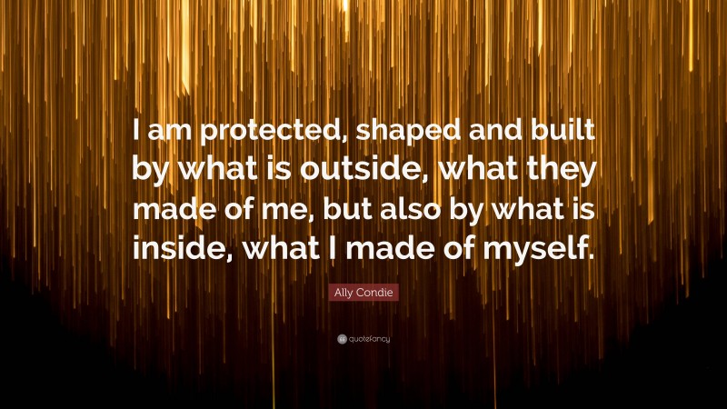 Ally Condie Quote: “I am protected, shaped and built by what is outside, what they made of me, but also by what is inside, what I made of myself.”