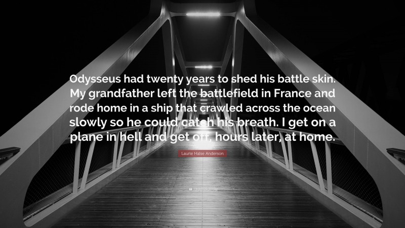 Laurie Halse Anderson Quote: “Odysseus had twenty years to shed his battle skin. My grandfather left the battlefield in France and rode home in a ship that crawled across the ocean slowly so he could catch his breath. I get on a plane in hell and get off, hours later, at home.”