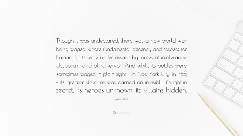 James Rollins Quote: “Though it was undeclared, there was a new world war being waged, where fundamental decency and respect for human rights were under assault by forces of intolerance, despotism, and blind fervor. And while its battles were sometimes waged in plain sight – in New York City, in Iraq – its greater struggle was carried on invisibly, fought in secret, its heroes unknown, its villains hidden.”