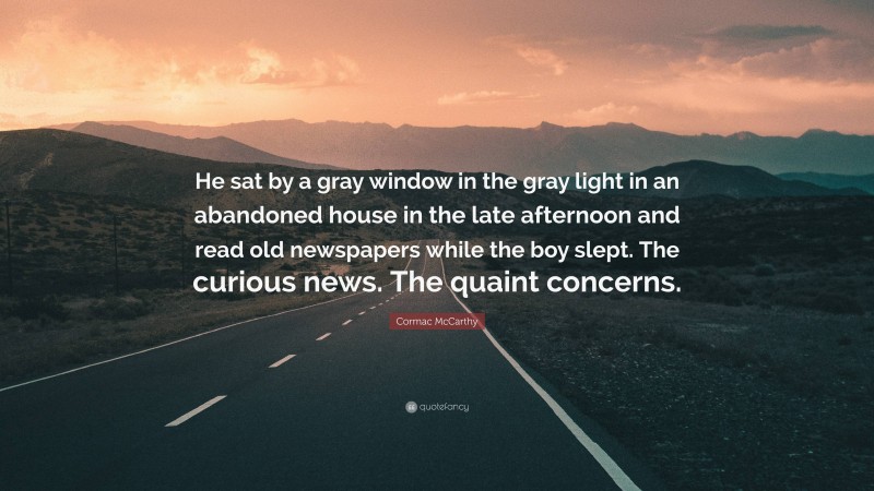 Cormac McCarthy Quote: “He sat by a gray window in the gray light in an abandoned house in the late afternoon and read old newspapers while the boy slept. The curious news. The quaint concerns.”