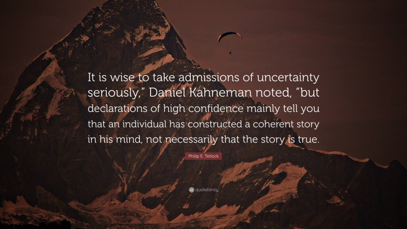 Philip E. Tetlock Quote: “It is wise to take admissions of uncertainty seriously,” Daniel Kahneman noted, “but declarations of high confidence mainly tell you that an individual has constructed a coherent story in his mind, not necessarily that the story is true.”