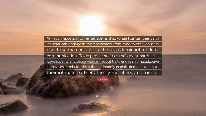Shahida Arabi Quote: “What’s important to remember is that while human beings in general can engage in toxic behaviors from time to time, abusers use these manipulation tactics as a dominant mode of communication. Toxic people such as malignant narcissists, psychopaths and those with antisocial traits engage in maladaptive behaviors in relationships that ultimately exploit, demean, and hurt their intimate partners, family members, and friends.”